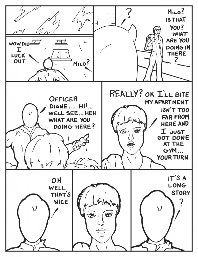 Milo, "Wow did I luck out." From the street someone calls out, "Milo?" Milo queries a look over to see Officer Diane. She asks, "Milo? Is that you? What are you doing in there?" Holdng his arms out, "Officer Diane... hi! Well see... heh...what are you doing here?" Annoyed she responds, "Really? Ok I'll bite. My apartment isn't too far from here and I just got done at the gym... Your turn." Milo avoiding the topic, "Oh well that's nice." Diane keeps looking at him straight faced. Milo gives in questioningly, "It's a long story?"