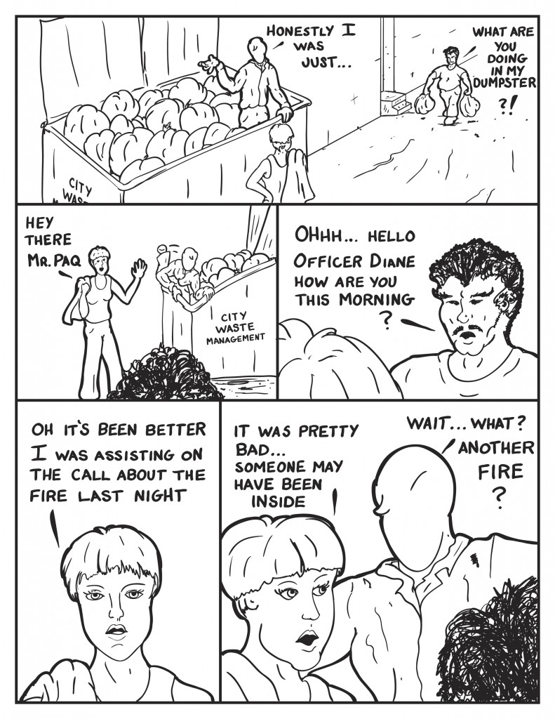 Milo from the dumpster starts to try to explain to Officer Diane, "Honestly I was just..." A short hairy man calls out from down the alley, "Hey what are you doing in my dumpster?!" Officer Diane responds pleasantly, "Hey ther Mr. Paq." No longer abrupt Mar. Paq say, "Ohhh...Hello Officer Diane. How are you this morning?" She responds, "Oh I've had better. I was assisting on the call about he fire last night." She continues, "It was pretty bad..someone may have been inside." Milo interjects, "Wait... what another fire?"