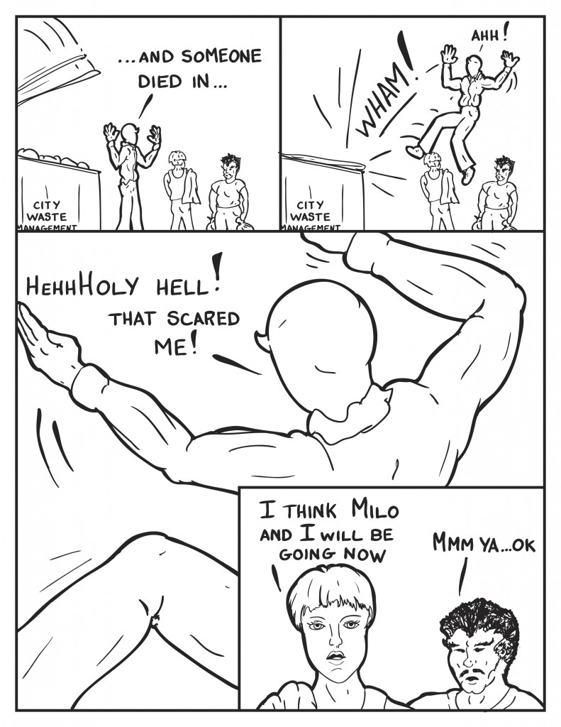 Milo, continuing from his previousing query, "...and someone died in..." as the lidds to the dumpster started slip down and slammed with a loud noise behind him. He jumps away yelling, "Ahhh!" his two companions lean away from him. Milo outstreching his arms in some form of mock martial arts poses, "HehhhHoly Hell! That scared me!" His two companions look at him in a slight puzzle, Diane says, "I think Milo and I will be going now." Mr. Paq, "Mmm ya ok."