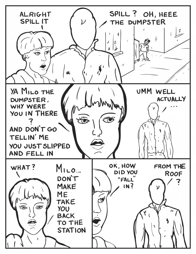 As the two walk away from Mr. Paq Officer Diane says, "Alright spill it." Milo, "Spill? Oh, heee the dumpster." Frustrated Diane quips back, "Ya Milo the dumpster, why were you in there? and don't go tellin' me you just slipped and fell in." Milo, not sure what to say, "Umm well actually..." really discouraged at him at this point Diane states, "What? Milo don't make me take you back to the station." She continues trying to stay calm,"Ok, how did you fall in?" Milo still lingering back, "From the roof?"