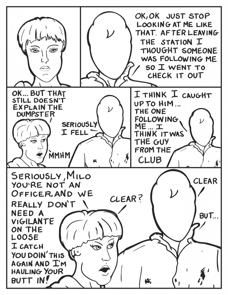 Officer Diane just stares silently at Milo. "Ok.Ok just stop looking at me like that. After leaving the station I thought that some one was following me so I went to check it out.", he says. Diane, "Ok, but that still doesn't explain the dumpster." Milo, "Seriously, I fell." Not believing him, "Mhmm." Milo continues, "I think I caught up to him... the one following me... I think it was the guy from the club." Looking at Milo very sternly now, "Seriously, Milo you're not an off and we really don't need a vigilante on the loose. I catch you doin' this again and I'm hauling your butt in." She pauses waiting for a response, "Clear?" Milo, "Clear." he thinks a second, "but..."