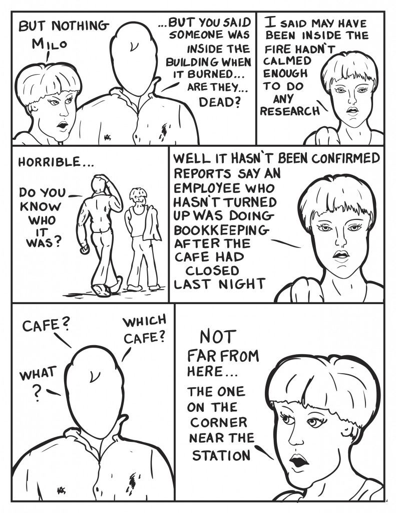 Diane, "But nothing Milo." Milo finishing, "...but you said someone was inside the building when it burned... are they dead?" Diane retorting, "I said may have been inside. The fire hadn't calmed enought to do any research." Milo and her are walking, "Horrible... do you know who it was?" Answering Diane says, "Well it hasn't been confirmed. Reports say an employee who hasn't turned up was doing bookkeeping after the cafe closed last night." Milo responds concerned, "Cafe?" again, "What? What Cafe?" Diane responds, "Not far from here... the one on the corner near the station."