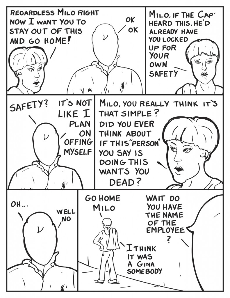 Diane rather upset with Milo at this point, "Regardless Milo, right now I want you to stay out of this and go home!" Milo teaken back, "Ok, Ok." Still upset Diane starts in to exlaborate, "Milo, if the Cap' heard this he'd already have you locked up for your own safety." Milo a bit stunned, "Safety? It's not like I plan on offing myself." Officer Diane still rather sternly, "Milo, you really think it's tht simple? Did you ever think about if this "person" you say is doing this wants you dead?" Milo, "Oh...", he pauses, "Well no." Diane starts to walk off, "Go home Milo." Milo interjects, "Wait, do you have the name of the employee?" Diane still walking away, "I think it was a Gina somebody."