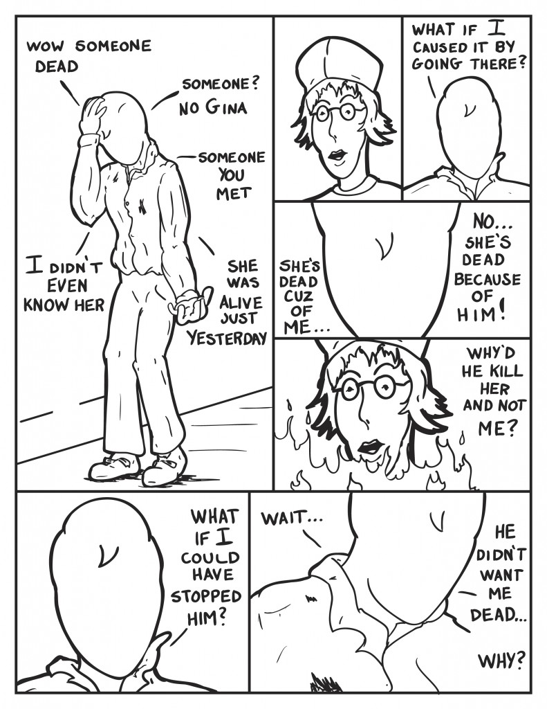 Milo starts going over things as he walks, "Wow, someone dead. Someone? No Gina. Someone you met. I didn't even know her. She was alive just yesterday." He see's a vision of her face in his head. Starts in again, "What if I caused it by going there?" Concerned and upset, "She's dead cuz of me... No... she's dead because of him!" Milo visualizes seeing Gina in the fire, "Why'd he kill her and not me?" He pauses, "What if I could have stopped him?" Remembering, "Wait... he didn't want me dead... why?"