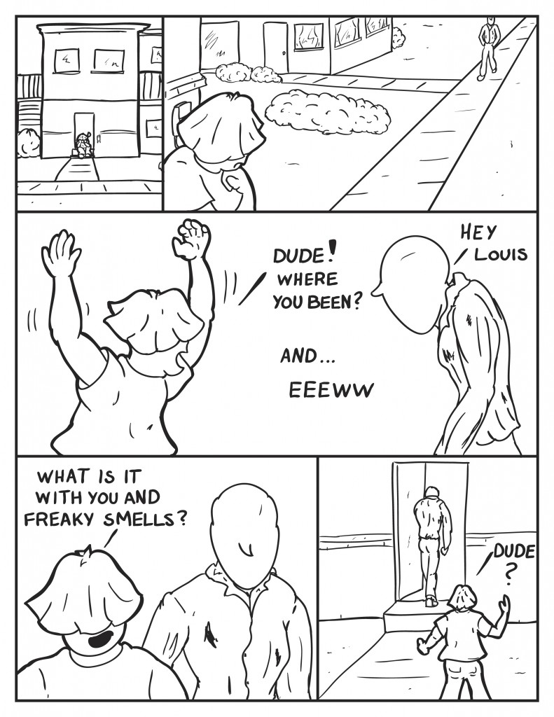 Louis is seen sitting outside Milo's apartment on the front stoop with his hands under his chin. Milo is heading home with hisshoulders drooped and rather somber mood after the prior events. Louis seeing Milo throws up his arms all excited, "Dude! Where you been?" Milo, rather sullen, " Hey Louis." Continuing, Louis sees and smells Milo, "and... eeeww." Walking in strde with Milo, "What is it with you and freaky smells." Milo just continues past Louis and goes inside his apartment. Louis in query, "Dude?"