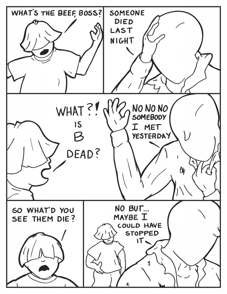 Louis comes at Milo, "What's the beef, Boss?" Milo turns to him, "Someone died last night." Louis, jumping to conclusions, "What?! Is B dead?" Milo, hand pulling at his dirty shirt to take off, "No no no. Somebody I met yesterday." Louis confused, "So what'd you see them die?" Milo walking away shirt open, "No but... maybe I could have stopped it."