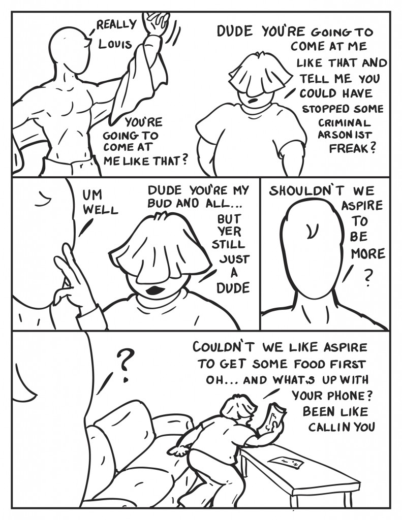 Milo retorts, "Really Louis. You're going to come at me like that?" Louis in response, "Dude you're going to come at me like that and tell me you could have stopped some criminal arsonist freak?" Milo pondering, "Well umm." Louis interupts him, "Dude you're my bud and all... but yer still just a dude." Milo, "Shouldn't we aspire to be more?" As milo is stuck in contemplation Louis speaks up, "Couldn't we aspire to get some food first? Oh... and what's up with your phone? Been like callin' you."