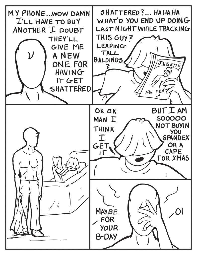 Milo, somewhat to himself, "My phone.... wow damn. I'll have to buy another. I doubt they'll give me a new one for having it get shattered." Louis while looking at a magazine he grabbed, "Shattered?... What'd you end up doing last night while tracking this guy? Leaping tall buildings?" Milos shoulders are drooped as Louis looks over with Milo not answering. Louis looks away from Milo, "Ok Ok, man I think I get it, but I am sooooo not buyin' you spandex or a cape for Xmas." As Milo puts his hand to his face, Louis says, "Maybe for your B-day." Milo, "Oi."