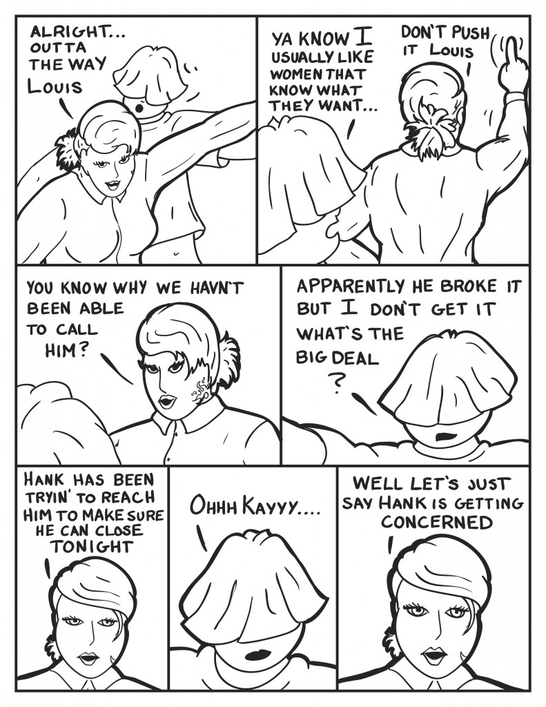 B pushes past Louis, "Alright... outta tha way Louis." Louis retorting her actions, "Ya know I usually like women that know what they want..." Before Louis can continue B wags her finger in the air, "Don't push it Louis." She turns to face him, "You know why we havn't been able to call him?" Louis, "Apparently he broke it but I don't get it, what's the big deal?" B, "Hank has been tryin' to reach him to make sure he can close tonight." Louis, "Ohhh Kayyyy..." B,being vague, "Well let's just say Hank is getting concerned."
