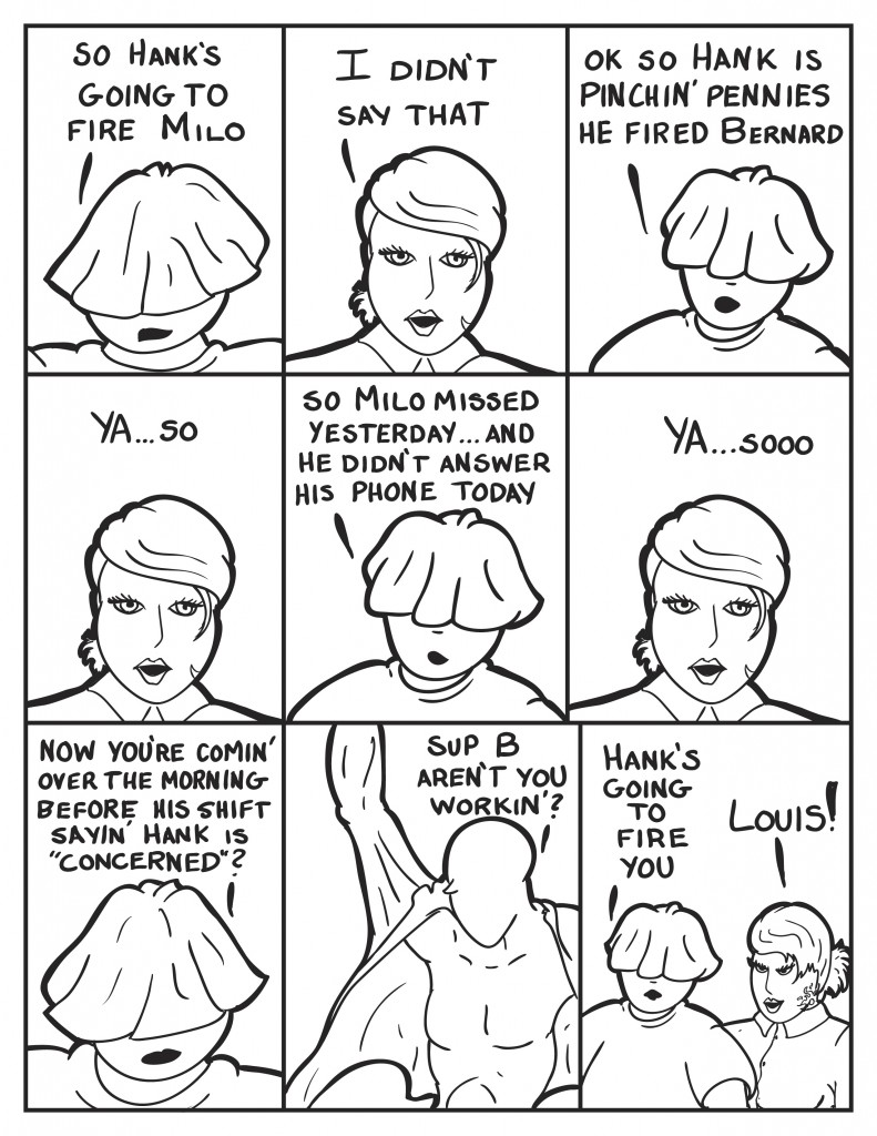 Louis, "So Hank's going to fire Milo." B, "I didn't say that."  Louis expounding, "Ok so Hank is pinchin' pennies, he fired Bernard." B retorting, "Ya... so." Louis continuing, "So Milo missed yesterday and he didn't answer his phone today." B indulging Louis, "Ya.... sooooo." Louis, "Now you're comin' over the morning before his shift sayin' Hank is "concerned"?" Milo enters while putting on his shirt, "Sup B, aren't you workin?" Louis interjects, "Hank's going to fire you." B irrate, "Louis!"