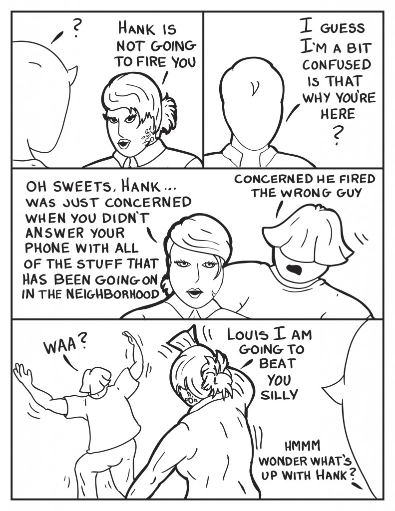 Milo looking a bit puzzled looks to B, "Hank is not going to fire you." Milo, "I guess I'm a bit confused. Is that why you're here?"  B, comforting, "Oh, sweets Hank... was just concerned when you didn't answer your phone with all of the stuff that has been going on in the neighborhood." Louis smartly interjects, "Concerned he fired the wrong guy." Louis let's out a holler, "Waa?". as she chases him with a rolled up magazine, "Louis, I am going to beat you silly." Milo, muttering to himself, "Hmmm, wonder what's up with Hank?"