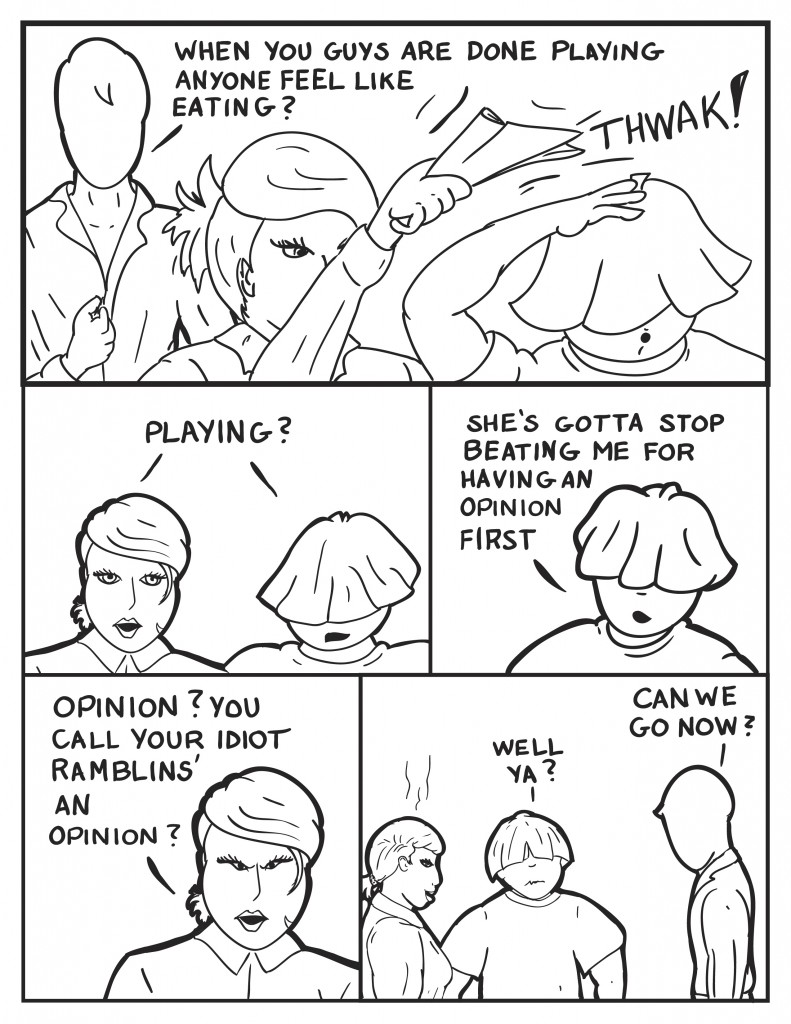 Milo, as B smacks Louis across the head with a magazine, "When you guys are done playing anyone feel like eating?" Both lok at Milo, "Playing?" Louis starts in, "She's gotta stop beating me for having an opinion first." B retorting, "Opinion? You call your idiot ramblins' an opinion?" They all pause for a moment, the Louis questioningly says, "Well ya?" Milo, "Can we go now?"