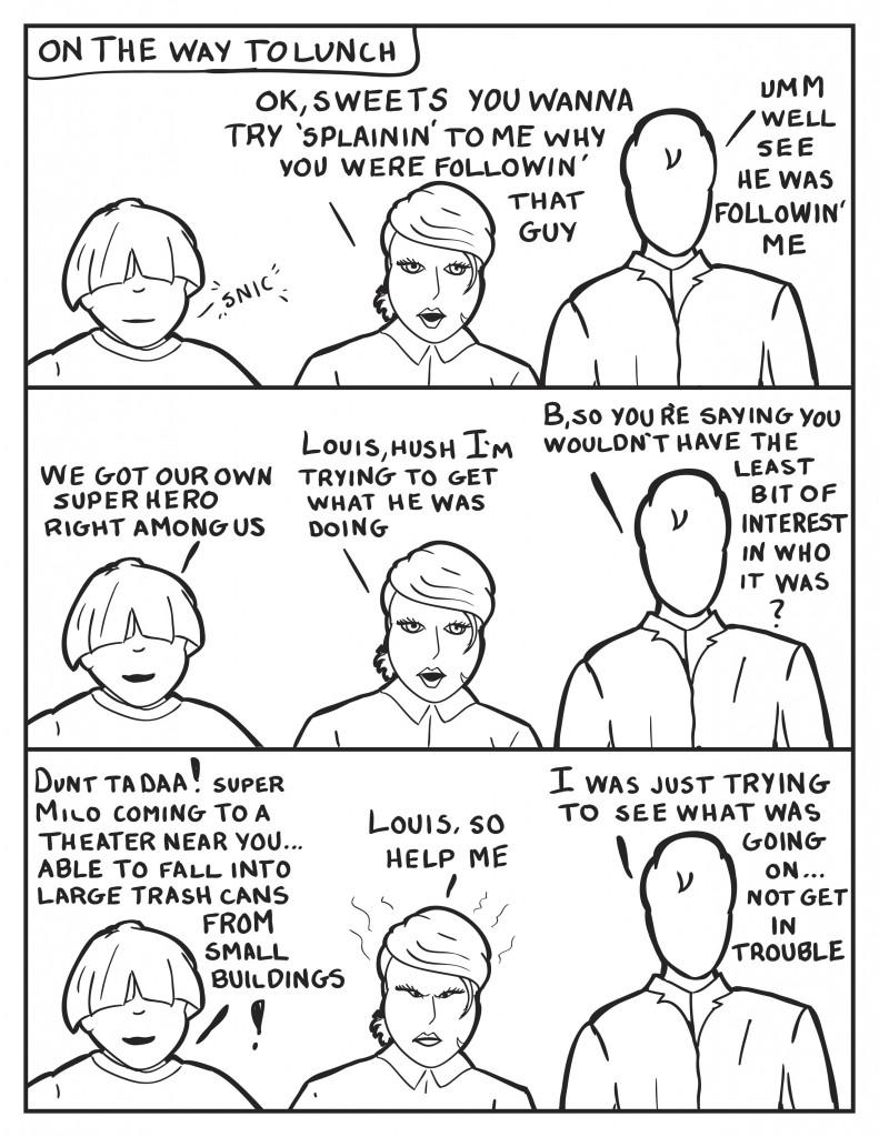 As they head to get lunch, Louis snickers some. B, "Ok sweets you wanna try 'splainin' to me why you were followin' that guy." Milo, "Umm see he was followin' me." Louis smiling, "We got our own superhero right among us." B, trying to keep on topic, "Louis, hush I'm trying to get what he was doing." Milo, "B, you're saying you wouldn't have the least bit of interest in who it was?" Louis continuing his mocking, "Dunt ta daa! Super Milo coming to a theater near you... able to fall into large trash cans from small buildings!" B, clearly agitated, "Louis, so help me." Milo continues, "I was just trying to see what was going on... not get in trouble."