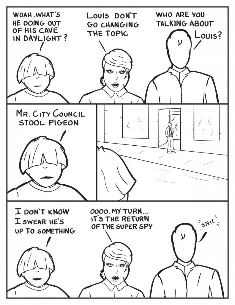 Louis, "Woah what's he doing out of his cave in daylight?" B, "Don't change the topic Louis." Milo, "who are you talking about Louis?" Louis, "Mr. City Council stool pigeon." Louis glances across the street as the coucil member comes out of a business building. Louis, "I don't know I swear he's up to something." B, "Ooooo my turn.... it's the return of the super spy." A sall laugh comes out of Milo.