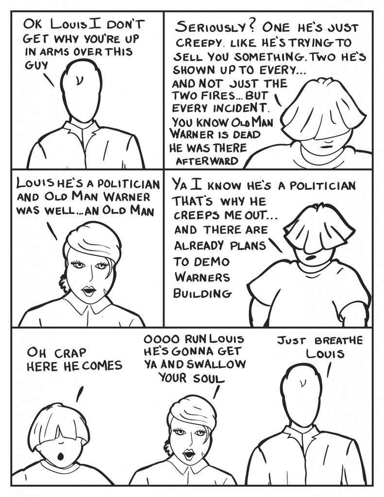 Milo, "Ok Louis, I don't get why you're up in arms over this guy." Louis, "Seriously? One he's just creepy. Like he's trying to sell yo something. Two he's shown up to every... and not just the two fires... but every incident. You know Old Man Warner is dead, he was there afterward." B retorts, "Louis, he's a politician and Old Man Warner was well... an Old Man." Louis continues, "Ya I know he's a politician, that's why he creeps me out... and there are already plans to demo Warners building."  Louis mouth drops open, "Oh crap he's coming over." B, chimes in, "Oooooo run Louis, he's gonna get ya and swallow your soul." Milo, calmly, "Just breathe Louis."