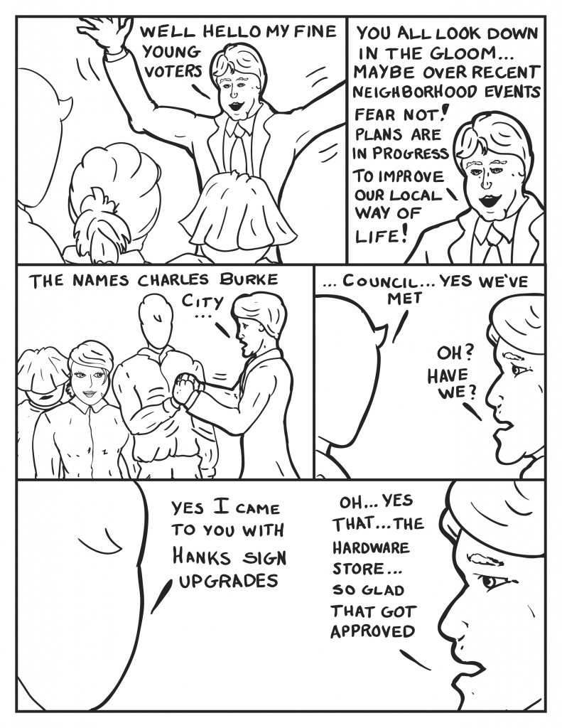 Charles Burke Struts over arms open wide, "Well hello my fine young voters." Leaving the three speechless he continues, "You all look down in the gloom... maybe over recent neighborhood events. Fear not! Plans are in progress to improve our local way of life!" Charles clasps one of Milos hands as B gives a cheesey smile and Louis lurks behind, "The names Charles Burke... City..." Milo interupts, "...Council... yes we've met." Questioningly, Burke responds, "Oh? Have we?" Milo answers, "Yes I came to you with Hanks sign upgrades." Burke, "Oh... yes that... the hardware store... so glad we got that approved."