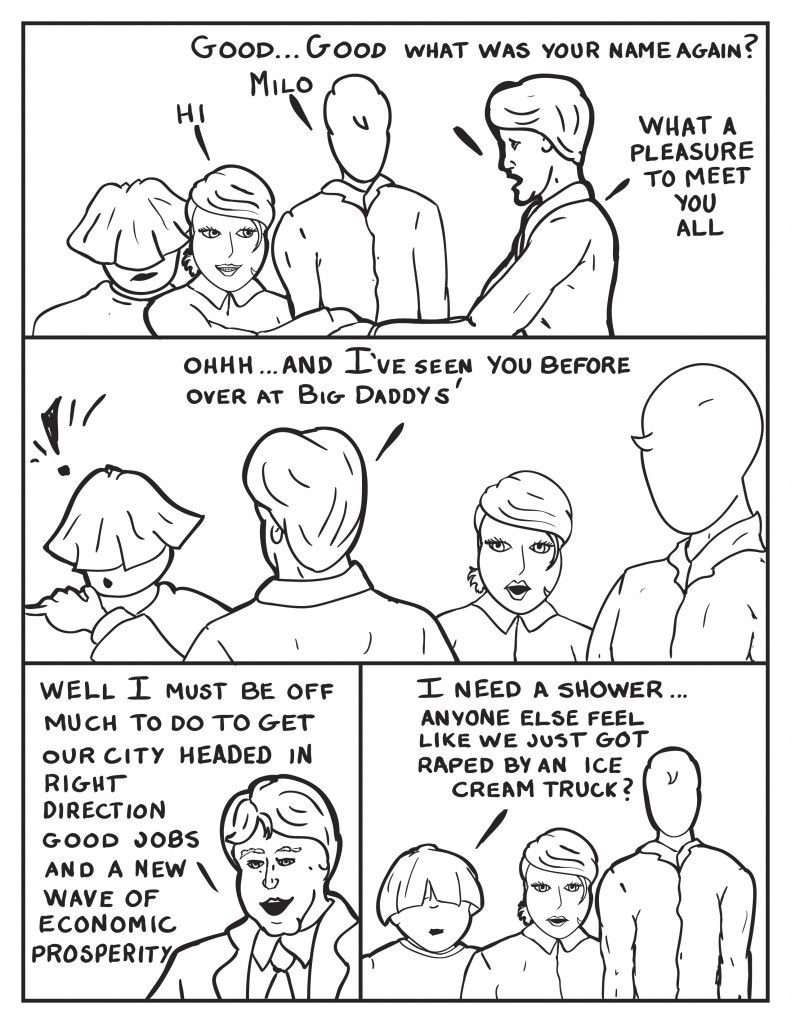 Burke, "Good... good, what was your name again?" Milo unsure, "Milo." Grasping B's hand, "What a pleasure to meet you all." B, "Hi." Burke leans over and grasp the shoulder of a shocked Louis, " Ohhhh... and I've seen you before over at Big Daddy's." Burke steps back to leave, "Well I must be off. Much to do to get our city headed in the right direction. Good jobs and a new wave of economic prosperity." The thre are left behind and Louis speaks up, "I need a shower... Anyone else feel like we just got raped by an ice cream truck?"