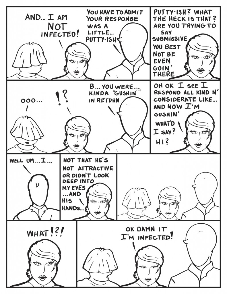 B, very sternly, "And... I am not infected!" Milo, "B, you have to admit your response was a little... putty-ish." B, frustrated, "Putty-ish? What the heck is that? Are you trying to say submissive? You best not be even goin' there." Louis, "Ooooo." B, still frustrated. Milo, "B, you were kinda "gushin'" in return." B, "Oh ok I see I respond all kind and considerate like... and now I'm gushin' What'd I say? Hi?" Milo stuttering, "Well um... I..." B, digressing, "Not that he's not attractive looking or didn't look deep into my eyes... and his hands..." Both Milo and Louis stare at her in silence." B, "What!?!" Then B, submits, "Ok damn it. I'm infected!"