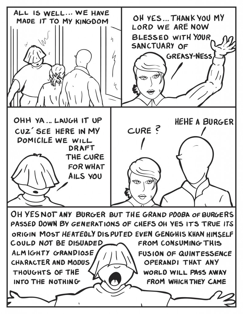 As they arrive at Big Daddy's, Louis opens the door, "All is well we have made it to my kingdom." B, sassily, "Oh yes... thank you my lord we are now blessed with your sanctuary of greasy-ness." Louis, "Ohh ya laugh it up cuz' see here in my domicile we will draft the cure for what ails you." B, looking to Milo, "Cure?" Milo, "Hehe, a burger." Louis spreading his arms wide and orating, "Oh yes not any burger, but the grand pooba of burgers. Passed down by generations of chefs. Oh yes its true its origin most heatedly disputed. Even Genghis Khan himself could not be disuaded from consuming this grandiose fusion of quintessence, character and modus operandi that any thoughts of the world will pass away into the nothing from which they came."