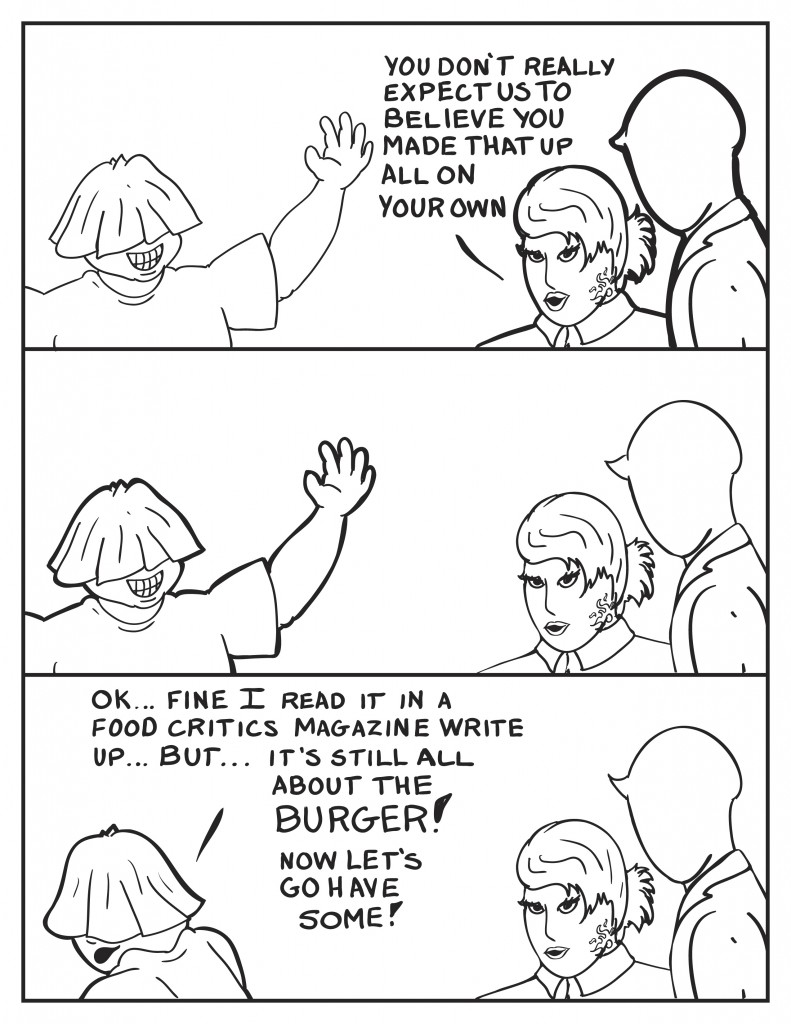 After Louis' grand oration he stands there smile brimming. B comments, "You don't really expect us to believe you made that up on your own." The three stand there in silence. Finally Louis drops shoulder and turns,  "Ok... fine I read it in a food critics magazine write up... but... it's still all about the burger! Now let's go have some!
