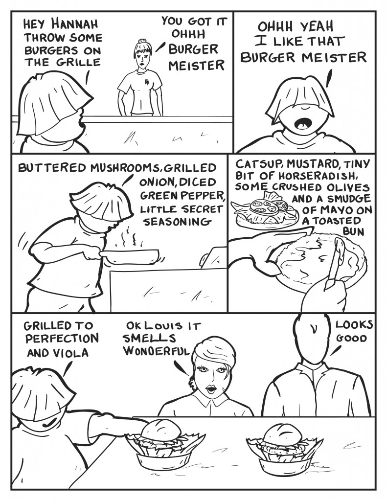 Louis, looking across the counter, "Hey Hannah throw some burgers on the grille." Hannah, "You got it Ohhhhh Burger Meister." Louis to himself, "Ohhhh yeah I like that, Burger Meister." Louis begins to cook, "Buttered mushrooms grilled onion, diced green pepper, little secret seasoning." Louis continues spreading ingredients on the buns, "Catsup, mustard, tiny bit of horseradish, some crushed olives and a smudge of mayo on a toasted bun." Louis comes out and presents two burgers to B and Milo, "Grilled to perfection and viola." B, respectfully, "Ok Louisit smells wonderful." Milo, "Looks good."