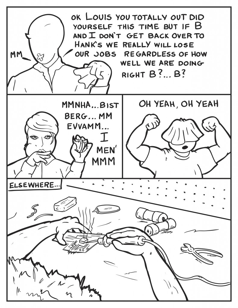 "Mm," Milo holding a napkin and a smudge on his face, "Ok Louis you totally out did yourself this time, but if B and I don't get back over to Hank's we really will lose our jobs. Right B?... B?" B with her mouth full still eating, "Mmnha... bist... berg... evvamm... I men' mmmm." Louis quite pleased with himself flexing, "Oh yeah, Oh yeah." Elsewhere someone is soldering a circuit board with various parts and tools on the work table.
