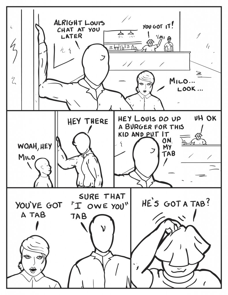 Milo heading out the door leans back to Louis, "Alright Louis, chat at you later." Louis, "You got it." B, seeing someone coming, "Milo... look..." the boy het the day before almost runs into Milo as he leaves, "Woah, Hey Milo." Milo, "Hey there." Milo leans back again towards Louis, "Hey Louis, do up a burger for this kid and put it on my tab." Louis puzzled, "Ummm ok." As Milo and B leave, Be queries, "You have a tab?" Milo, "Sure that I owe you tab." Louis is still back at Big Daddy's puzzled, "He's got a tab?"