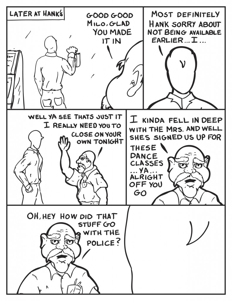 Later at Hank's, Milo is ounching in at the time clock. Hank, "Good good Milo. Glad you made it in." Milo steps up for an explanation, "Most definitely Hank. Sorry about not being available earlier... I..." Hank interupts Milo, "Well ya see thats just it. I need you to close on your own tonight." Hank continues rambling, "I kinda fell in deep with the Mrs. and well shes signed us up for these dance classes... ya... alright off you go." As Milo heads off Hank speaks up again, "Oh, hey, how did that stuff go with the police?"