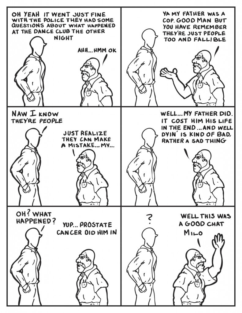 Milo, "Oh it went just fine with the police. They had some questions about what happened at the dance club the other night," Hank thinking, "Ahh... hmm... ok." Hank continues, "Ya my father was a cop. Good man, but you have to remember they're people too and fallible." Milo, "Naw, I know they're people." Hank, "Just realize they can make a mistake... my..."He pauses, then continues, "well... my father did. It cost him his life in the end... and well dyin' is kind of bad, rather a sad thing." Milo, "Oh? What happened?" Hank, "Yup prostate cancer did him in." Milo completely confused. Hank heads out, "well this was a good chat Milo."