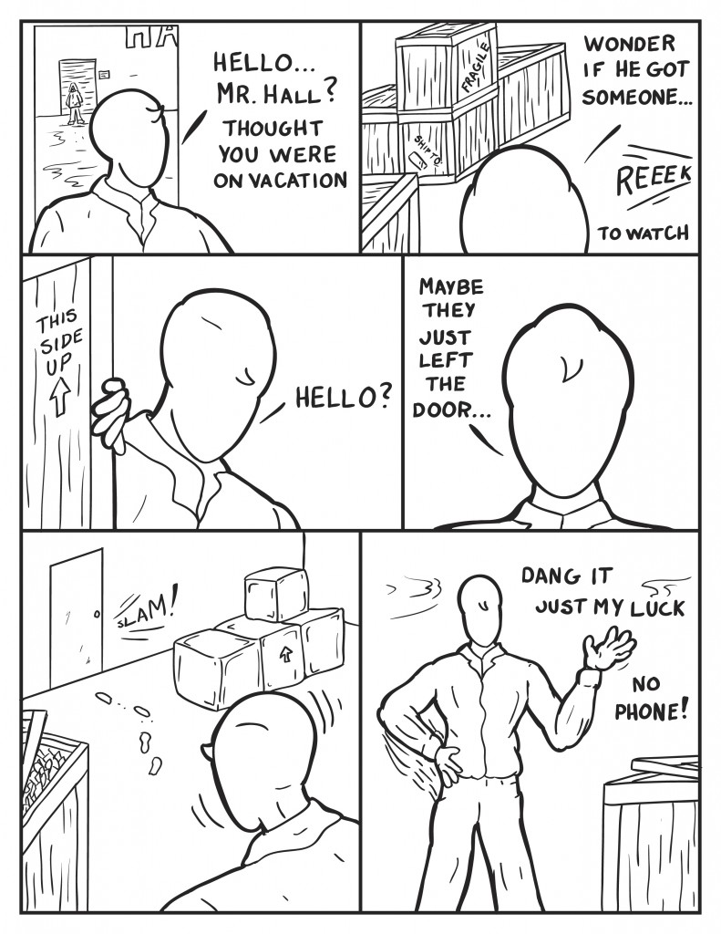 Milo is seen entering the building further a hooded figure is across the way behind him in front of Hank's, "Hello... Mr. Hall? Thought you were on vacation." Milo looks across the room over shipping crates, " Wonder if he got someone," a sound is heard, "to watch." Milo looks around another crate, "Hello?" Milo nervously, "Maybe they just left the door..." A door is slammed closed, Milo turns to face it. He pats himself down frustrated, "Damn it. Just my luck. No phone!"