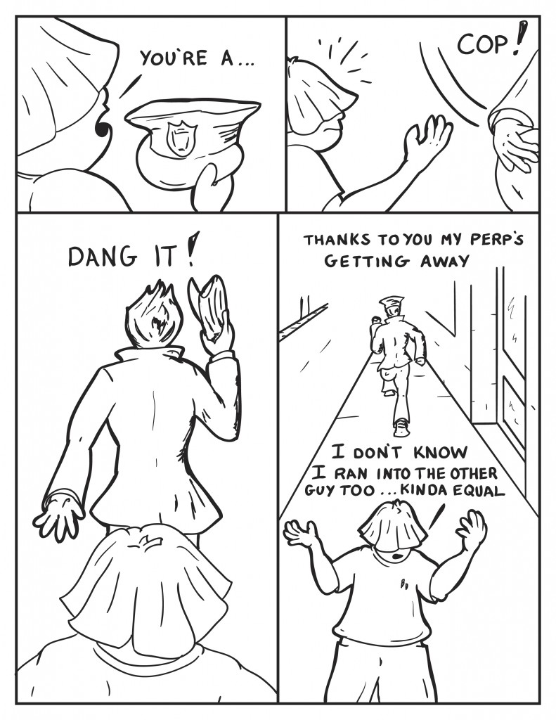 Louis holding the officers cap, "you're a..." The pursuing officer snaps, "Cop!", as he snatching the cap. The officer turns and starts to run off, "Dang it! Thanks to you my perp's getting away." Louis turning away, "I don't know I ran into the other guy too... kinda equal."