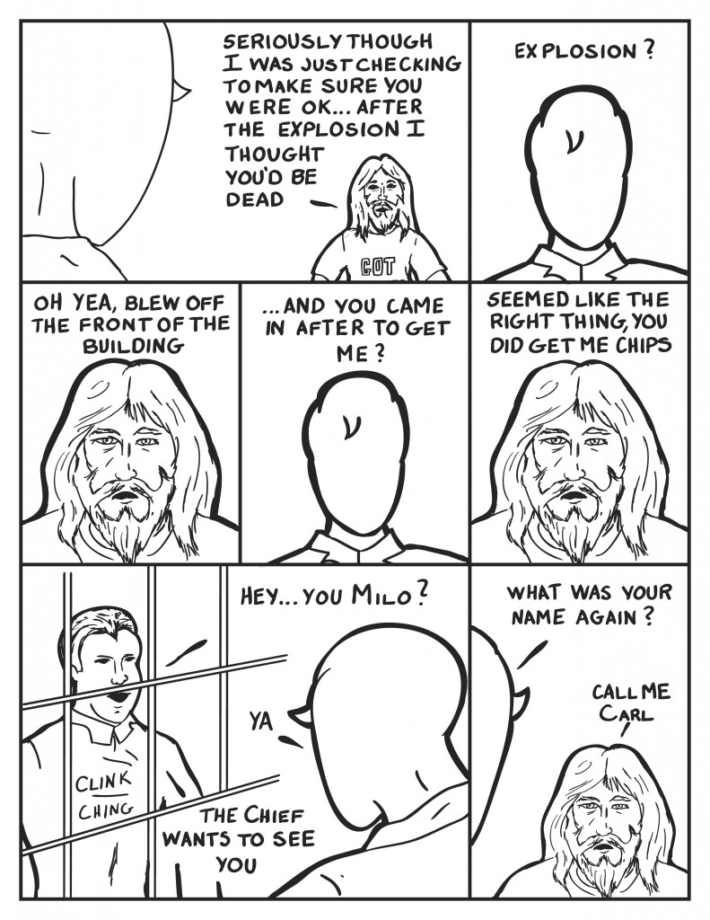 Milo turns to face the bum and he continues to talk, "Seriously though I was just checking to make sure you were ok... after the explosion I thought you'd be dead." Milo questioning, "Explosion?" The bum continues on, "Oh yea... blew off the front of the building." Milo, surprised, "... and you came in after to get me?" The bum, "Seemed like the right thing, you did get me chips," Chink cling on the bars of the cell. an Officer is there, "Hey... you Milo?" Milo turns, "Ya?" The Officer, The Cheif wants to see you." Milo quickly turns to the bum, "What was your name again?" The bum, "Call me Carl."