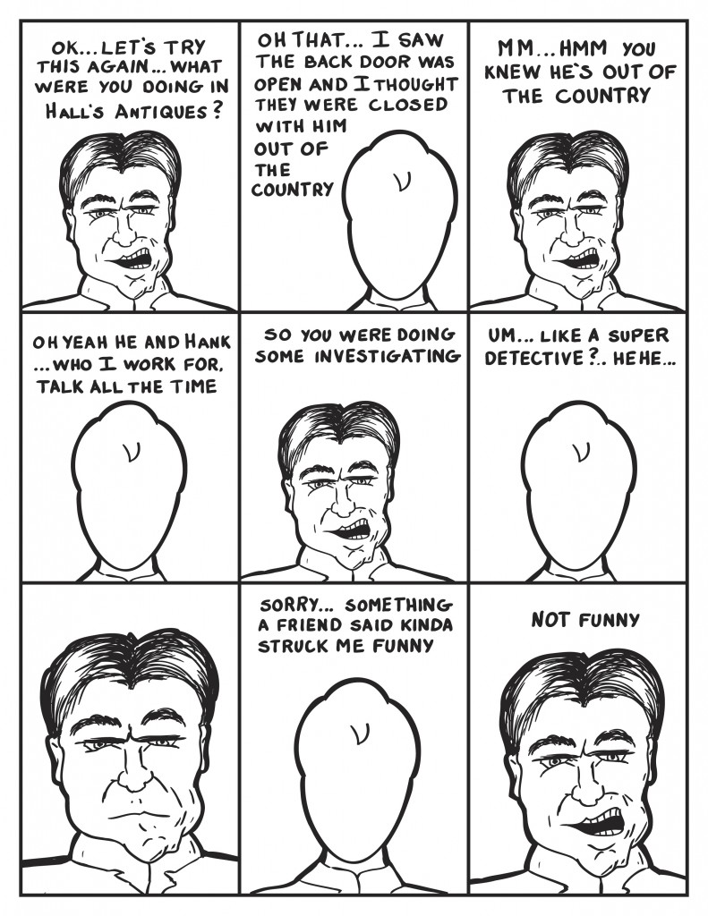 "Ok...Let's try this again... What were you doing in Hall's Antiques?", inquires the Chief. Milo responds, "Oh that...I saw the back door was open and I thought they were closed with him out of the country."  the Chief, "you knew he's out of the country." Milo, "Oh yeah he and Hank... who I work for, talk all the time." The Chief, "So you were doing some investigating." Milo remembering, "Um... like a super detective... ", he laughs. The chief just stares at him. Milo, "Sorry... something a friend said kinda struck me funny." Very Seriously like Chief states, "Not funny."