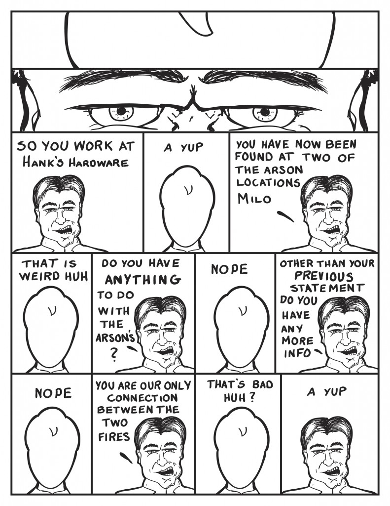 Milo and the Chief stare at one another. The Chief, "So you work at Hank's Hardware." Milo, "A yup." The Chief, "You have now been found at two of the arson locations." Milo, "That is weird huh." The Chief, "Do you have anything to do with the arson's?" Milo, "Nope." The Chief, "Other that your previous statement do you have anymore info?" Milo, "Nope." The Chief, "You are our only connection between the two fires." Milo, trying not to be concerned, "That's bad huh?" The Chief, "A yup."