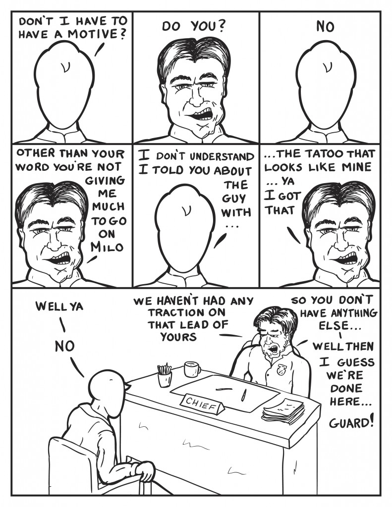 Milo, "Don't I have to have a motive?" The Chief, "Do you?" Milo, "No." The Chief, "Other than your word you're not giving me much to g on Milo." Milo, "I don't understand I told you about the guy with..." The Chief interupts, "...the tattoo on his hand like mine... ya I got that." Milo, "Well ya." The Chief, "We haven't had much traction on that lead of yours," he pauses, "so you don't have anything else..." Milo, "No." The Chief, "Well then I guess we are done here... guard!"