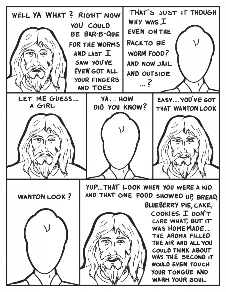 Bum, "Well ya what? Right now you could be bar-b-que fr the worms and last I saw you've even got all your fingers and toes." Milo, "That's just it though, why was I even on the rack to be worm food? and now jail? and outside...?" Bum, "Let me guess... a girl." Milo, "Ya.... How did you guess?" Bum, "Easy... you've got that wanton look." Milo, "Wanton look?" Bum, "Yup...that look when you were you a kid and that one food showed up, bread blueberry pie, cake, cookies, I don't care what, but it was homemade, the aroma filled the air and all you could think abut was the second it would even touch your and tongue and warm your soul."