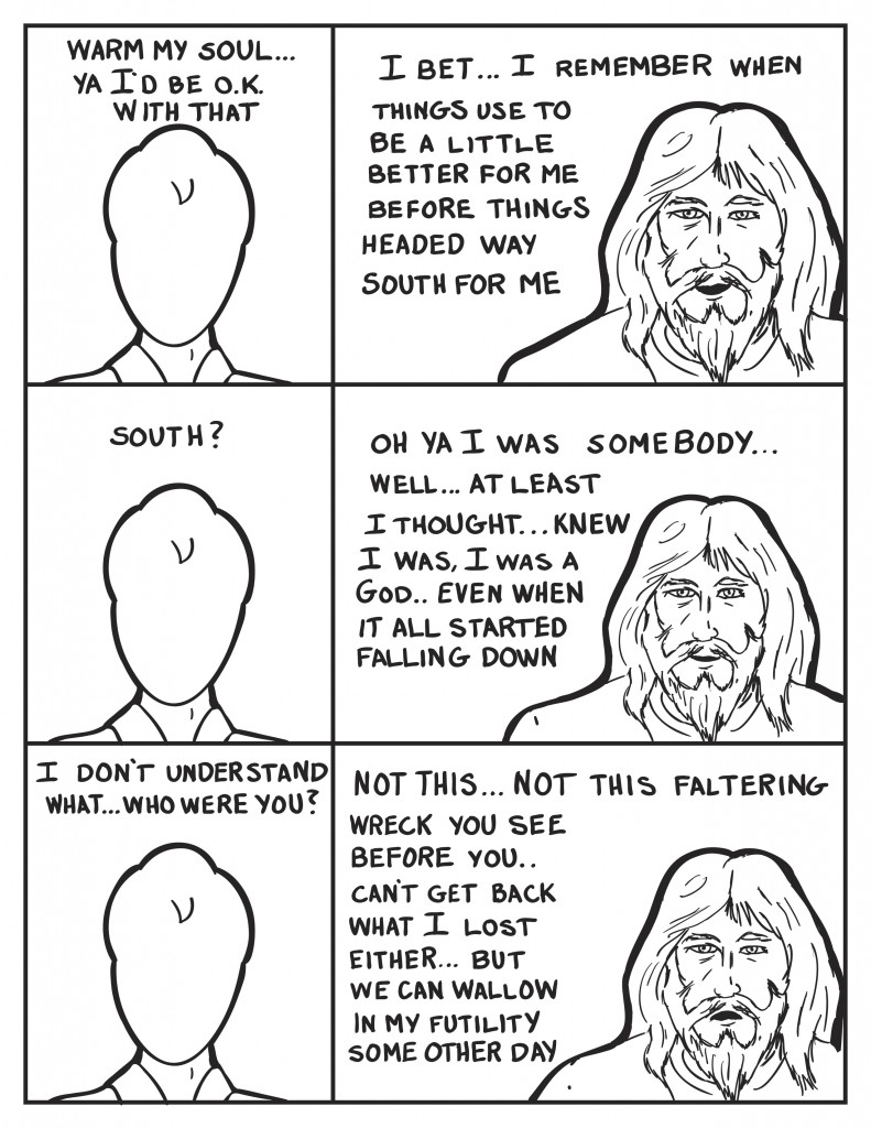 Milo, "Warm my soul... ya I'd be o.k. with that." Bum, "I bet... I remember when things use to be a little bit better for me before things headed way south for me.." Milo, queries, "South?" Bum, "Oh ya I was somebody... well... at least I though... knew I was, I was a God... even when it all started falling down." Milo, "I don't understand  what... who were you?" The bum frustrated, "Not this... not this faltering wreck you see before you... can't get back what I lost either... but we can wallow in my futility some other day."