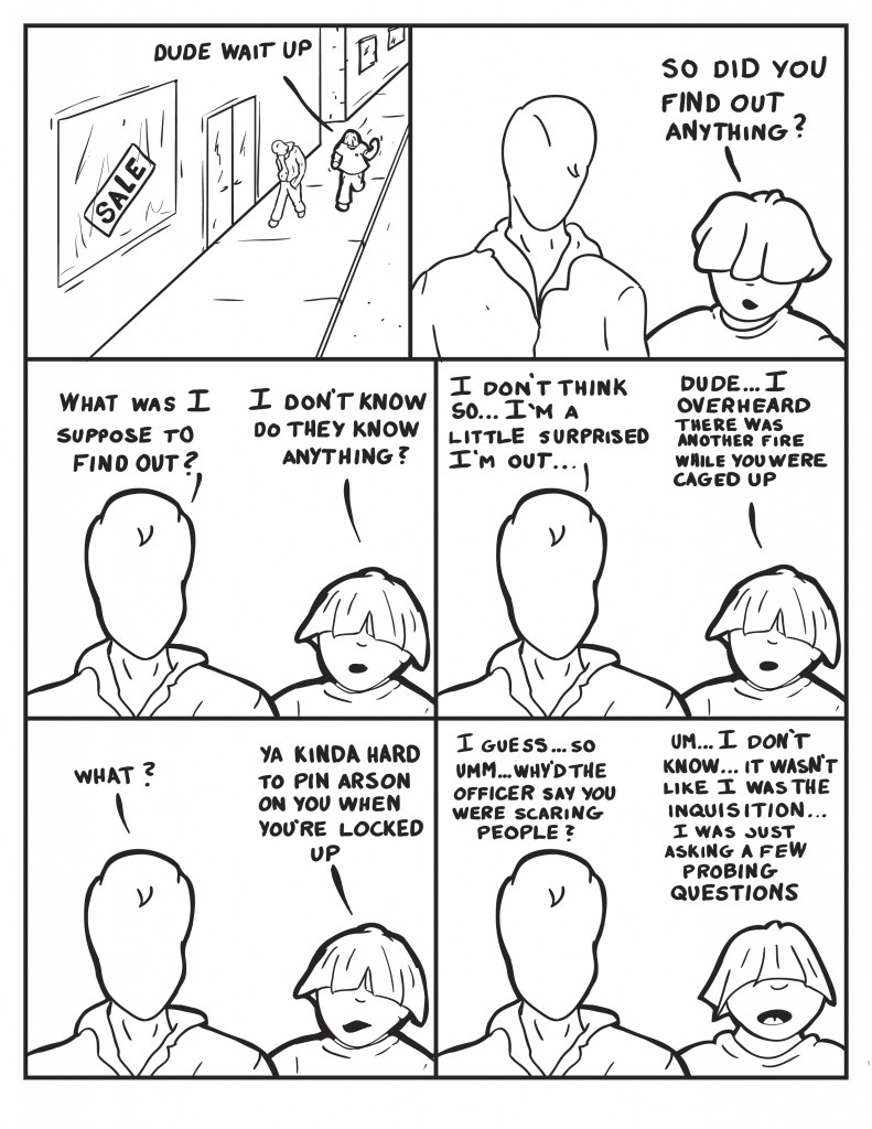 Milo can be seen walking dw nthe street with his head hanging low. Louis is running to catch up to him, "Dude wait up." Milo looks over to Louis,  "So did you find out anything?" Milo, "What was I suppose to find out?" Louis, " I don't know...do they know anything?" Milo, "I don't think so... I'm a little surprised I'm out...." Louis interupts, "Dude... I overheard there was another fire while you were caged up. Milo, "What?" Louis, "Ya kinda hard to pin arson on you when you're locked up." Milo, changing topic, "I guess... so... um why'd the officer say you were scaring people?" Louis, defensive, "Um... I don't know... it wasn't like I was the inquisition... I was just asking a few probing questions."