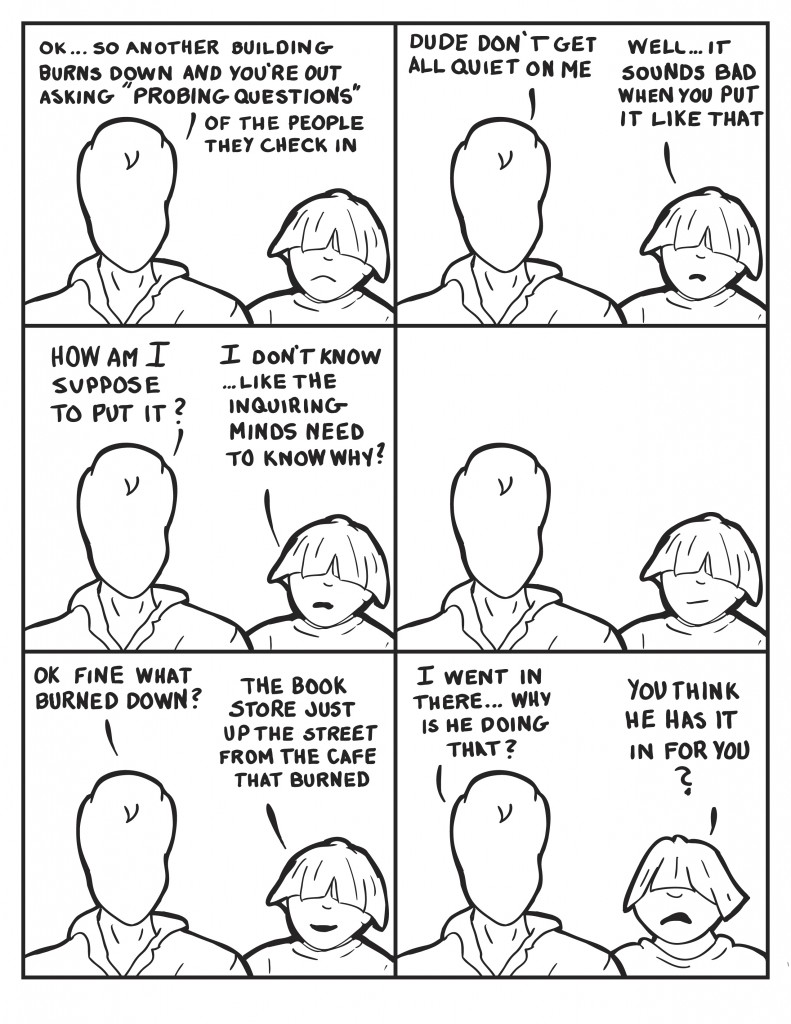 Milo, "So... another building burns down and you're asking "probing questions" of people they check in." Louis, "Well... it sounds bad when you put it like that." Milo, "So how am I suppose to put it?" Louis, "I don't know... like the inquiring minds want to know way?" They pause and Louis smIrks. "Milo, "Ok fine what burned down?" Louis, "The book store just down the street from the cafe that burned down." Milo, "I went there... why is he ding that?" Louis, "Do you think he has it in for you?"