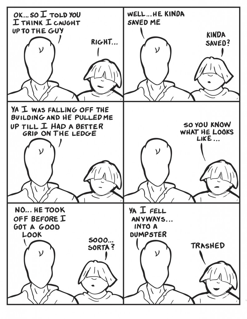 Milo, "Ok... so I told you I think I caught up to the guy." Louis, "Right..." Milo, "Well... he kinda saved me." Louis questions, "Kinda saved? Milo, "Ya... I was falling off the building and he pulled me up till I had a better grip on the ledge." Louis, "So you know what he looks like." Milo, "No he took off before I got a good look." Louis, "Sooo... sorta?" Milo,  "Ya I fell anyways... into a dumpster." Louis, "Trashed."