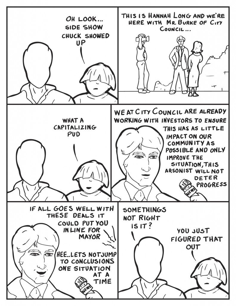 Louis, "Oh look... side show Chuck showed up." A news Reporter standing with her cameraman and Charles Burke, "This is Hannah Long and we're here with Charles Burke of City Council..." Louis comments, "What a capitalizing pud." Charles starts in, "We art City Council are already working with investors to ensure this has as little impact on our community as possible and only improve the situation, this arsonist will not deter progress." Hannah, "If all goes well these deals could put you in line for Mayor." Charles laughs, "Hee... Let's not jump to conclusions. One situation at a time." Milo, "Somethings not right is it?" Louis, "You just figured that out."