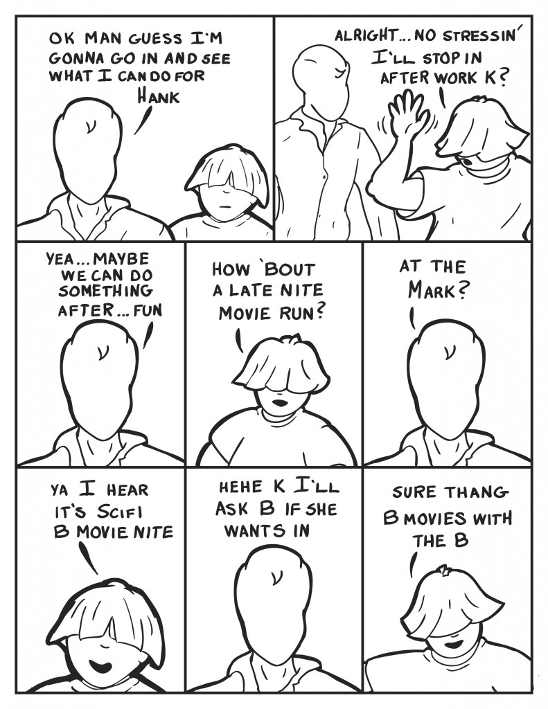 Milo flatly states, "Ok man guess I'm gonna go in and see what I can do for Hank." Louis turns to take off waving, "Alright... No stressin' I'll stop in after work k?" Milo relaxing into it, "Yea... maybe we can do something after... fun." Louis, "How 'bout a late nite movie run?" Milo perks up, "At the Mark?" Louis, "Ya I hear its Scifi B movie nite." Milo chuckles, "Hehe K I'll ask B if she wants in." Louis smartly, "Sure thang B movies with the B."