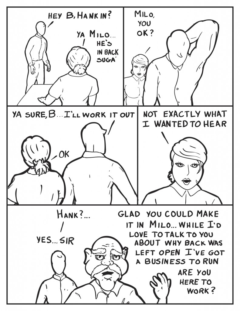 Milo, "Hey B, Hank in?" B, "Ya Milo... he's in back suga'." B chimes in as he walks away, "Milo you ok?" Milo, "Ya sure B... I'll work it out." B, "Ok." and then after hes left, "Not exactly what I wanted to hear." Milo spots Hank, "Hank?..." Hank interupts him not even facing him, "Glad to see you made it in Milo... while I'd love to talk to you about why the back was left open I've got a business to run. Are yu here to work?" Milo, "Yes.... sir."