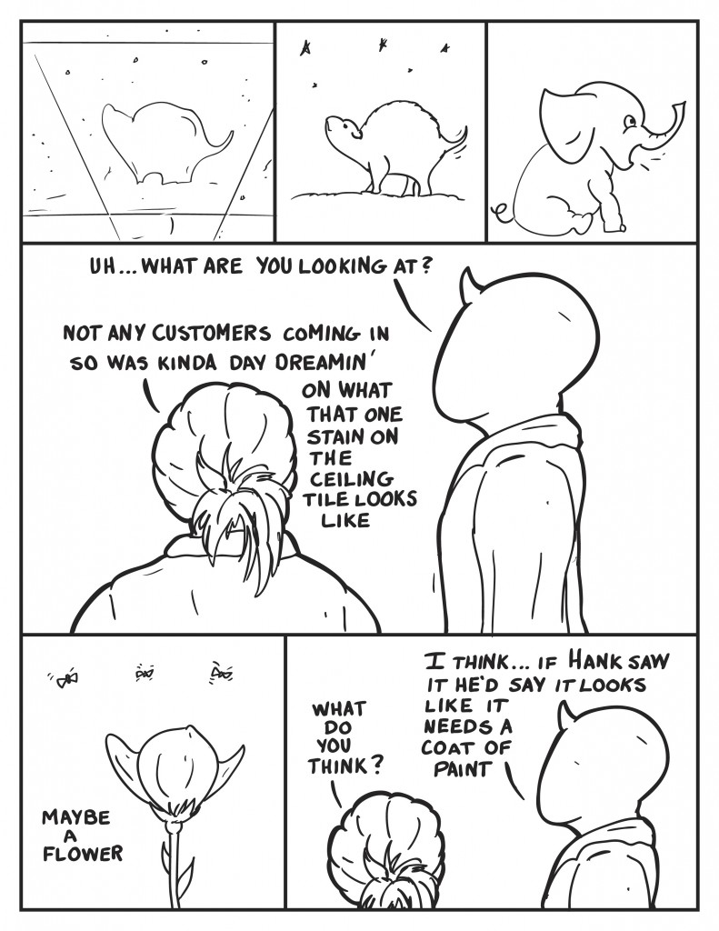 An old stain on a ceiling tile turns into a little creature looking at the stars and then an elephant. Milo walks over to B saying "Uh... what are you looking at?" B, still looking up, "Not any customers coming in so was kinda day dreamin' on what that one stain on the ceiling tile looks like." She pauses, "Maybe a flower." She asks Milo,"What do you think?" Milo ponders,"I think... if Hank saw it he'd say it looks like it needs a coat of paint."