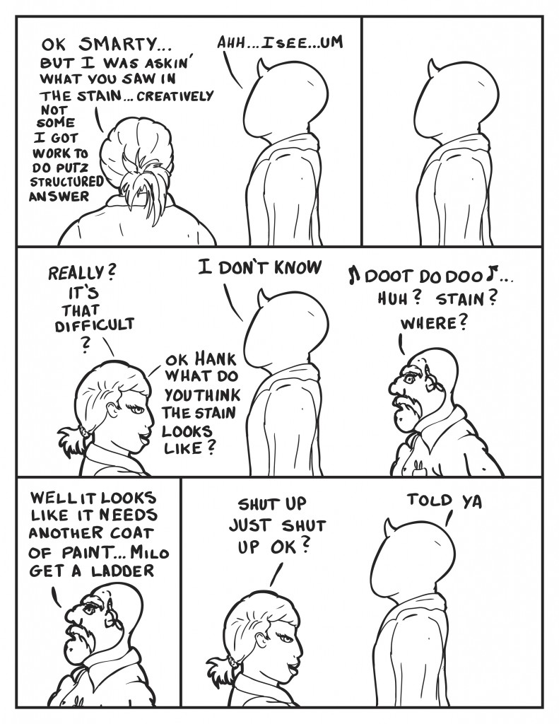 B, "Ok smarty... but I was askin' what you saw in the stain... creatively, not some I got work to do putz structured answer." Milo, "Ahhh I see... um." Milo pauses. B frustrated, "Really? It's that difficult?" Milo still staring, "I don't know." B sees Hank singing, "Ok Hank what do you think the stain looks like?" Hank stops singing, "Huh? Stain? Where?" Hank sees the stain on the ceiling and says, “Well it looks like it needs another coat of paint… Milo get a ladder.” B, “shut up just shut up ok?” Milo, “Told ya.”