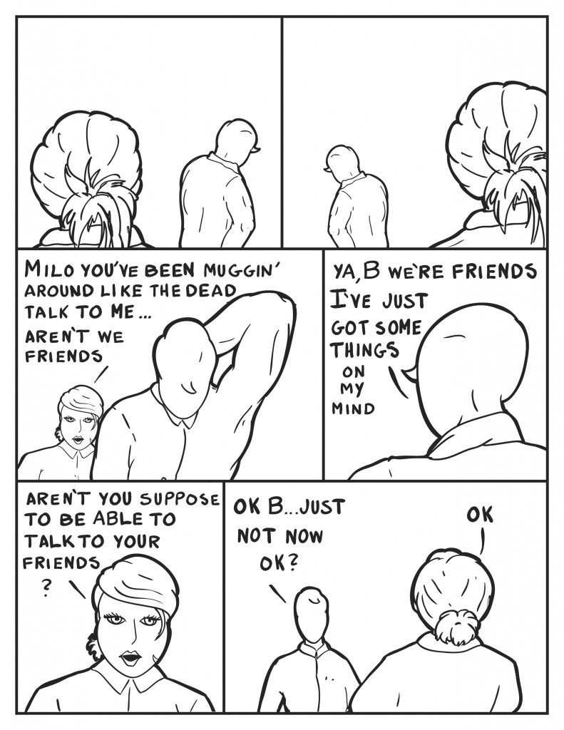 Milo can be seen waking back and forth past B. Bfinally says something,  "Milo you've been muggin' around like the dead talk to me... aren't we friends?" Milo, "Ya, B... we're fiends I've just got some things on my mind." B, "Aren't you suppose to be able to talk to your friends?" Milo, "Ok B... just not now ok?" B, "Ok."