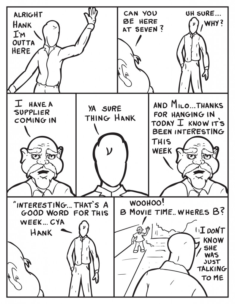Milo waving, "Alright Hank I'm outta here." Hank chimes in, "Can you be here at seven.?" Milo, "Uh sure... why?" Hank, " I have a supplier coming in." Milo, "Ya sure thing Hank." Hank, "And Milo... thanks for hanging in today I know it's been interesting this week." Milo thinking out loud, "Interesting... that's a good word for this week... cya Hank." Louis is outside and sees Milo, "Woohoo! B movie time... wheres's B? Milo turns, "I don't know. She was just talking to me."
