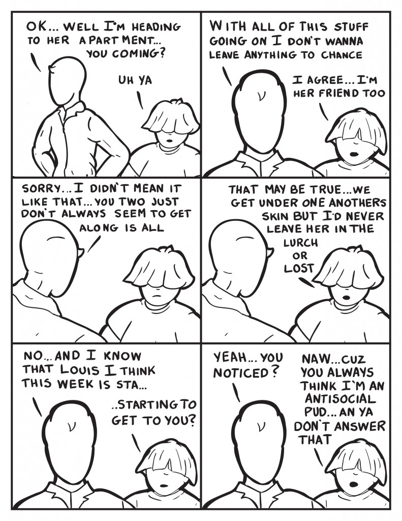 Milo, "Ok... well I'm heading to her aparatment... you coming?" Louis, " Uh ya." Milo turns, "With all of this stuff going on I don't wanna leave anything to chance." Louis, "I agree... I'm her friend too." Milo turns to face Louis again, "Sorry... I didn't mean it like that... you two just don't always seem to get allong all the time." Louis, "That may be true... we get under one antohers skin but I'd never leave her in the lurch or lost." Milo, "No... and I know that Louis, I think this week is sta..." Louis finishes his sentence, "...starting to get to you?" Milo, "Yeah... you noticed" Louis, "Naw... cuz you alwayds think I'm an antisocial pud... an ya don't answer that."