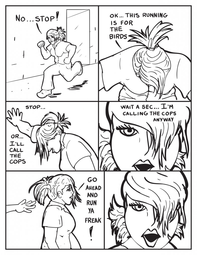 B yells, "No... Stop!" B stops and bends over, "Ok... this running is for the birds." She leans up against the wall saying, "Stop... or... I'll call the cops." Then realizing, "Wait a sec... I'm calling the cops anyway." She turns around and yells, "Go ahead and run ya freak!" Just then a hand reaches out from behind her.