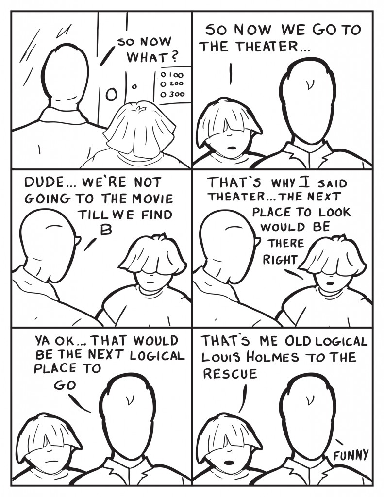 Milo and Louis still standing in front of B's apartment building. Milo queries, "So now what?" Louis, "So now we go to the theater..." Milo interupts Louis, "Dude... we're not going to the movie till we find B." Louis, "That's why I said theater... the next place to look would be there right?" Milo turning, "Ya ok... that would be the next logical place to go." Milo, "That's me old logical Louis Holmes to the rescue." Milo, "Funny."